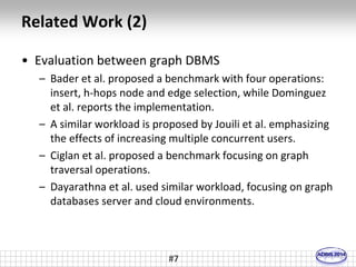 Related Work (2) 
• Evaluation between graph DBMS 
– Bader et al. proposed a benchmark with four operations: 
insert, h-hops node and edge selection, while Dominguez 
et al. reports the implementation. 
– A similar workload is proposed by Jouili et al. emphasizing 
the effects of increasing multiple concurrent users. 
– Ciglan et al. proposed a benchmark focusing on graph 
traversal operations. 
– Dayarathna et al. used similar workload, focusing on graph 
databases server and cloud environments. 
#7 
 