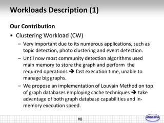 Workloads Description (1) 
Our Contribution 
• Clustering Workload (CW) 
– Very important due to its numerous applications, such as 
topic detection, photo clustering and event detection. 
– Until now most community detection algorithms used 
main memory to store the graph and perform the 
required operations  fast execution time, unable to 
manage big graphs. 
– We propose an implementation of Louvain Method on top 
of graph databases employing cache techniques  take 
advantage of both graph database capabilities and in-memory 
execution speed. 
#8 
 