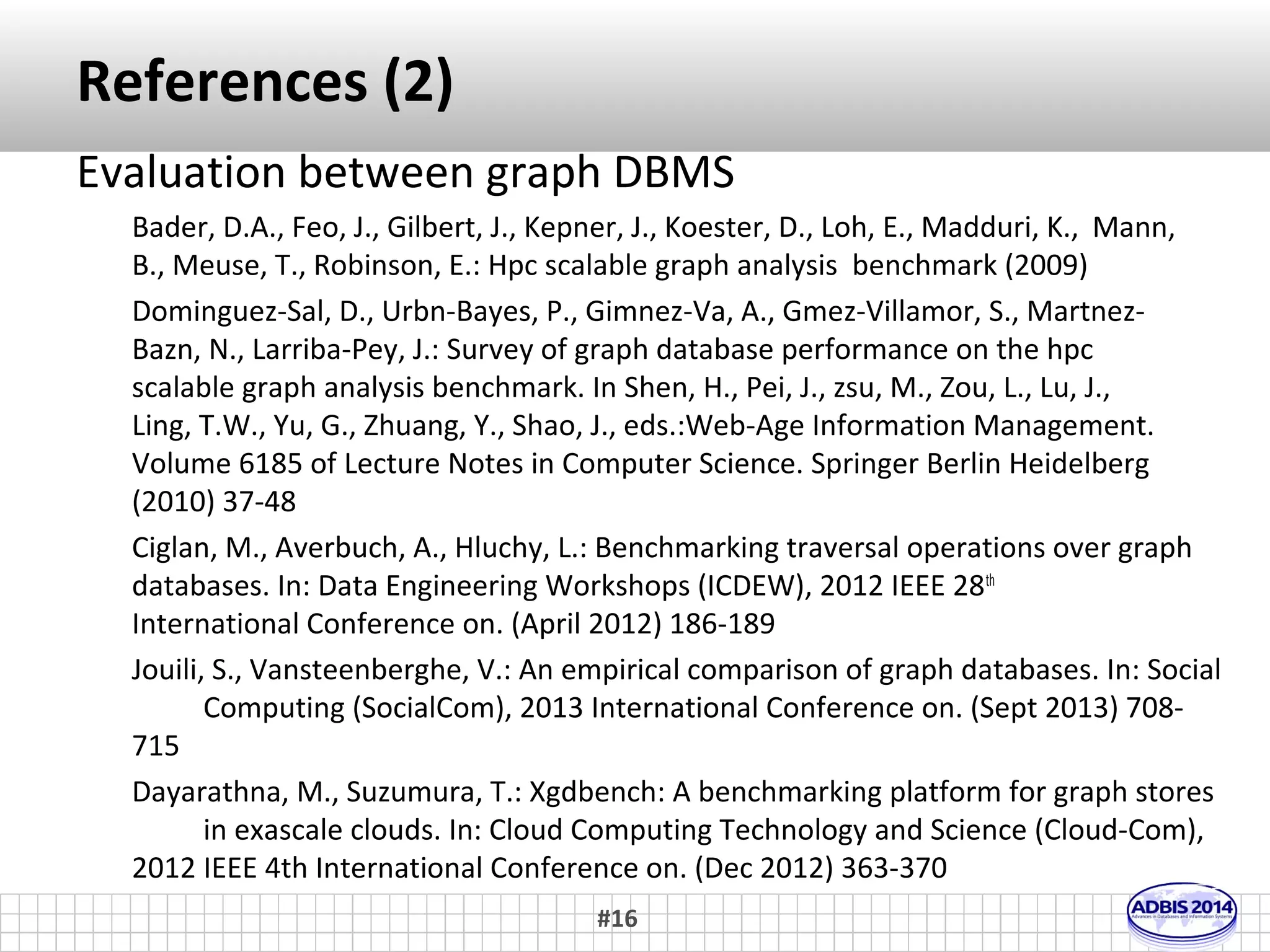 References (1) 
Evaluation between different DBMS 
Giatsoglou, M., Papadopoulos, S., Vakali, A.: Massive graph management for the web 
and web 2.0. In Vakali, A., Jain, L., eds.: New Directions in Web Data 
Management 1. Volume 331 of Studies in Computational Intelligence. Springer 
Berlin Heidelberg (2011) 19-58 
Angles, R., Prat-Perez, A., Dominguez-Sal, D., Larriba-Pey, J.L.: Benchmarking database 
systems for social network applications. In: First International Workshop on 
Graph Data Management Experiences and Systems. GRADES '13, New York, NY, 
USA, ACM (2013) 15:1-15:7 
Armstrong, T.G., Ponnekanti, V., Borthakur, D., Callaghan, M.: Linkbench: a database 
benchmark based on the facebook social graph. (2013) 
Grossniklaus, M., Leone, S., Zaschke, T.: Towards a benchmark for graph data 
management and processing. (2013) 
Vicknair, C., Macias, M., Zhao, Z., Nan, X., Chen, Y., Wilkins, D.: A comparison of a 
graph database and a relational database: A data provenance perspective. In: 
Proceedings of the 48th Annual Southeast Regional Conference. ACM SE '10, 
New York, NY, USA, ACM (2010) 42:1-42:6 
#16 
 