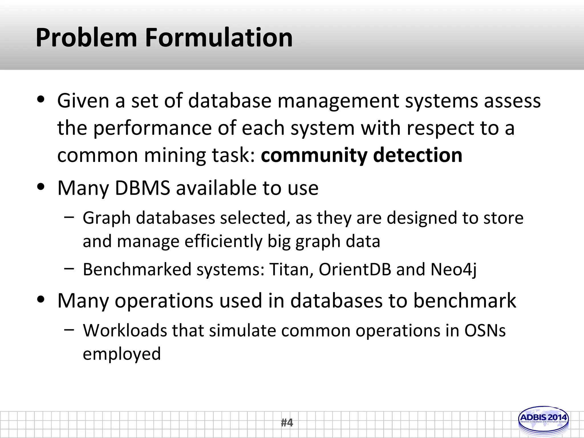 Motivation 
• The rapid growth of Online Social Networks contributes 
to the creation of high-volume and velocity graph data 
– Twitter had 145M users in 2010 and 300M in 2011 
http://dstevenwhite.com/2011/12/29/social-media-growth-2006-2011/ 
• The need for massive graph data management and 
processing systems is constantly increasing 
– Many methods and technologies available (RDBMS, OODBMS 
and graph databases) 
• Benchmarks to evaluate candidate solutions are 
absolutely essential! 
– We had to choose one in the context of the SocialSensor 
research project 
#4 
 