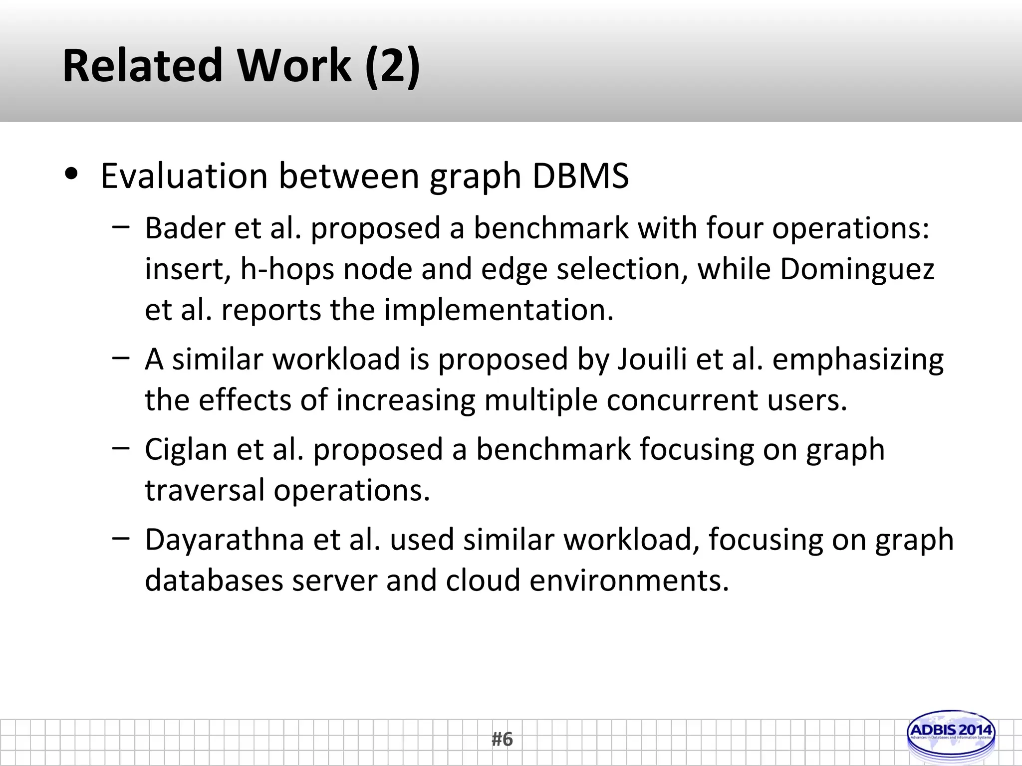 Related Work (1) 
• Evaluation between different DBMS 
– Giatsoglou et al. focused on the Social Tagging System use 
case scenario 
– Angles et al. and Armstrong et al. proposed a synthetic 
graph generator with OSN characteristics and use this data 
for evaluation 
– Grossniklaus et al. used a workloads that cover a wide 
variety of graph data use case 
– Vicknair et al. utilized query workload that simulates 
typical operations performed in provenance system 
#6 
 