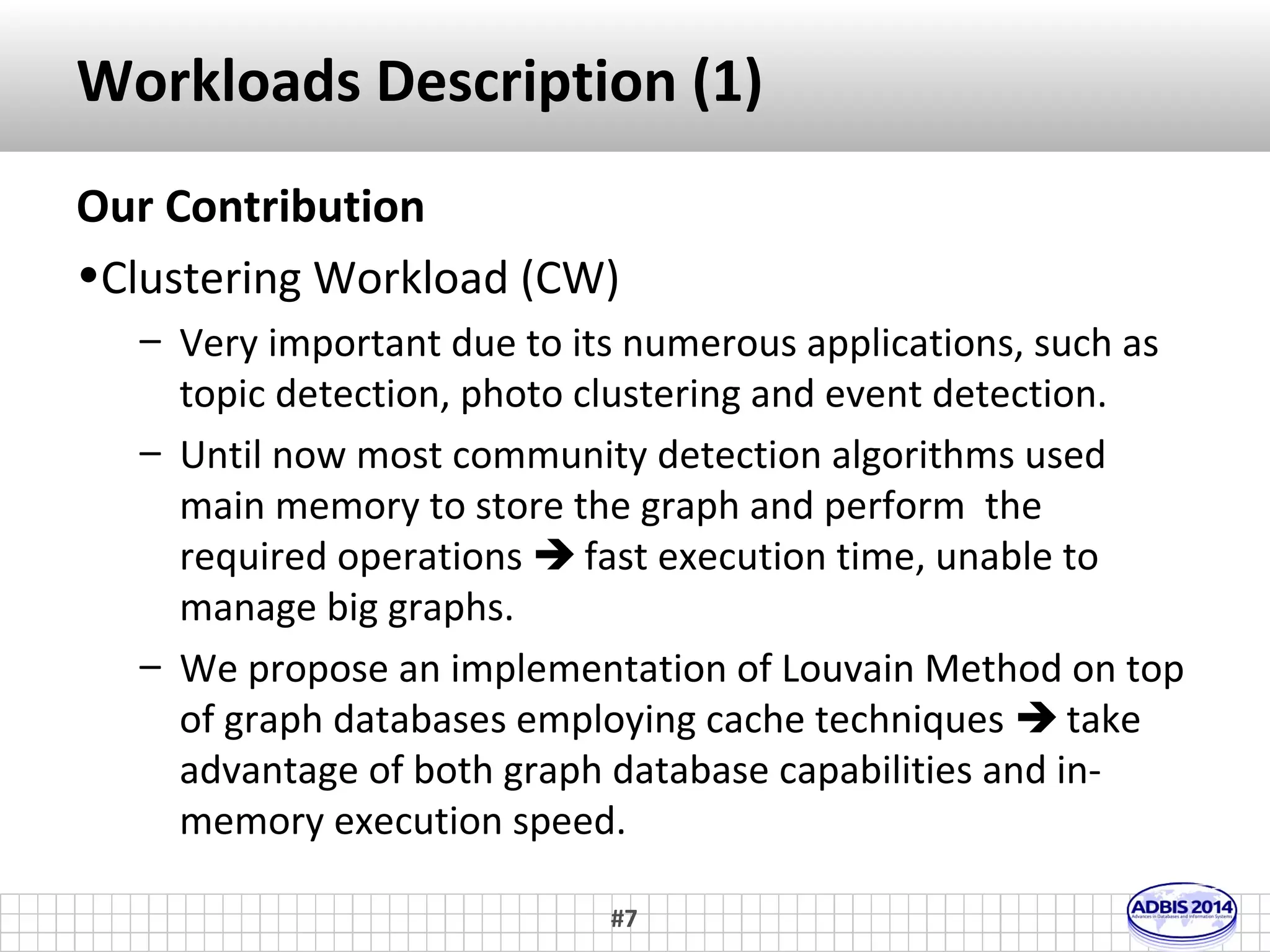 Related Work (2) 
• Evaluation between graph DBMS 
– Bader et al. proposed a benchmark with four operations: 
insert, h-hops node and edge selection, while Dominguez 
et al. reports the implementation. 
– A similar workload is proposed by Jouili et al. emphasizing 
the effects of increasing multiple concurrent users. 
– Ciglan et al. proposed a benchmark focusing on graph 
traversal operations. 
– Dayarathna et al. used similar workload, focusing on graph 
databases server and cloud environments. 
#7 
 