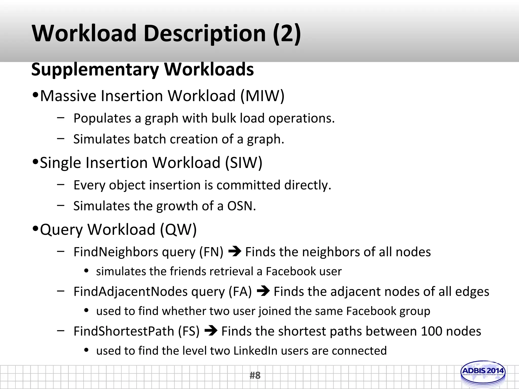 Workloads Description (1) 
Our Contribution 
•Clustering Workload (CW) 
– Very important due to its numerous applications, such as 
topic detection, photo clustering and event detection. 
– Until now most community detection algorithms used 
main memory to store the graph and perform the 
required operations  fast execution time, unable to 
manage big graphs. 
– We propose an implementation of Louvain Method on top 
of graph databases employing cache techniques  take 
advantage of both graph database capabilities and in-memory 
execution speed. 
#8 
 