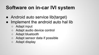 Software on in-car IVI system
● Android auto service lib(target)
● Implement the android auto hal lib
○ Adapt input
○ Adapt audio device control
○ Adapt bluetooth
○ Adapt sensor data if possible
○ Adapt display
 