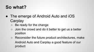 So what?
● The emerge of Android Auto and iOS
Carplay
○ Be ready for the change
○ Join the crowd and do it better to get us a better
position
○ Reconsider the future product architectures, make
Android Auto and Carplay a good feature of our
product
 