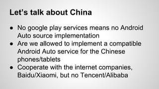 Let’s talk about China
● No google play services means no Android
Auto source implementation
● Are we allowed to implement a compatible
Android Auto service for the Chinese
phones/tablets
● Cooperate with the internet companies,
Baidu/Xiaomi, but no Tencent/Alibaba
 