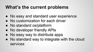 What’s the current problems
● No easy and standard user experience
● No customization for each driver
● No standard os/platform
● No developer friendly APIs
● No easy way to distribute apps
● No standard way to integrate with the cloud
services
 