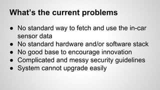 What’s the current problems
● No standard way to fetch and use the in-car
sensor data
● No standard hardware and/or software stack
● No good base to encourage innovation
● Complicated and messy security guidelines
● System cannot upgrade easily
 