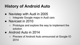 History of Android Auto
● Navistep with Audi in 2005
○ Integrate Google maps in Audi cars
● Navicast in 2010
○ Prototype and explore the way to implement the
solution
● Android Auto in 2014
○ Preview of Android Auto announced at Google IO
2014
 