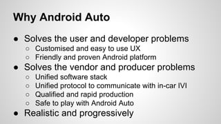 Why Android Auto
● Solves the user and developer problems
○ Customised and easy to use UX
○ Friendly and proven Android platform
● Solves the vendor and producer problems
○ Unified software stack
○ Unified protocol to communicate with in-car IVI
○ Qualified and rapid production
○ Safe to play with Android Auto
● Realistic and progressively
 