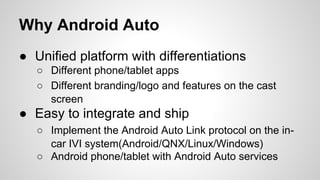 Why Android Auto
● Unified platform with differentiations
○ Different phone/tablet apps
○ Different branding/logo and features on the cast
screen
● Easy to integrate and ship
○ Implement the Android Auto Link protocol on the in-
car IVI system(Android/QNX/Linux/Windows)
○ Android phone/tablet with Android Auto services
 