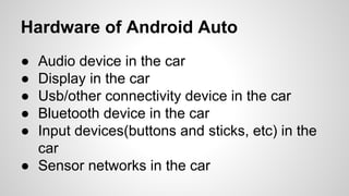 Hardware of Android Auto
● Audio device in the car
● Display in the car
● Usb/other connectivity device in the car
● Bluetooth device in the car
● Input devices(buttons and sticks, etc) in the
car
● Sensor networks in the car
 