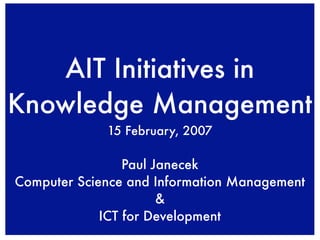 AIT Initiatives in
Knowledge Management
             15 February, 2007

                 Paul Janecek
Computer Science and Information Management
                       &
             ICT for Development
 