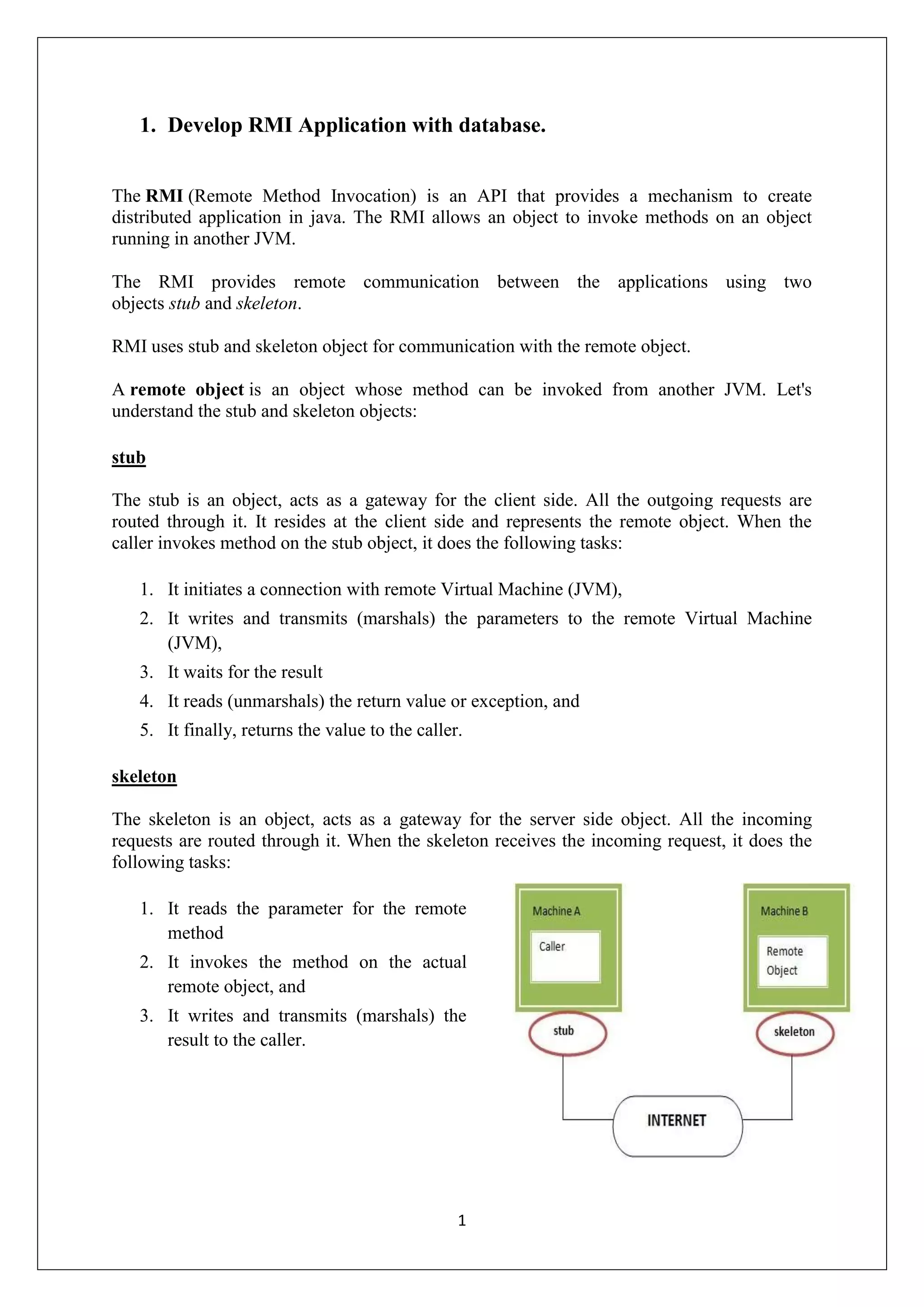 1
1. Develop RMI Application with database.
The RMI (Remote Method Invocation) is an API that provides a mechanism to create
distributed application in java. The RMI allows an object to invoke methods on an object
running in another JVM.
The RMI provides remote communication between the applications using two
objects stub and skeleton.
RMI uses stub and skeleton object for communication with the remote object.
A remote object is an object whose method can be invoked from another JVM. Let's
understand the stub and skeleton objects:
stub
The stub is an object, acts as a gateway for the client side. All the outgoing requests are
routed through it. It resides at the client side and represents the remote object. When the
caller invokes method on the stub object, it does the following tasks:
1. It initiates a connection with remote Virtual Machine (JVM),
2. It writes and transmits (marshals) the parameters to the remote Virtual Machine
(JVM),
3. It waits for the result
4. It reads (unmarshals) the return value or exception, and
5. It finally, returns the value to the caller.
skeleton
The skeleton is an object, acts as a gateway for the server side object. All the incoming
requests are routed through it. When the skeleton receives the incoming request, it does the
following tasks:
1. It reads the parameter for the remote
method
2. It invokes the method on the actual
remote object, and
3. It writes and transmits (marshals) the
result to the caller.
 