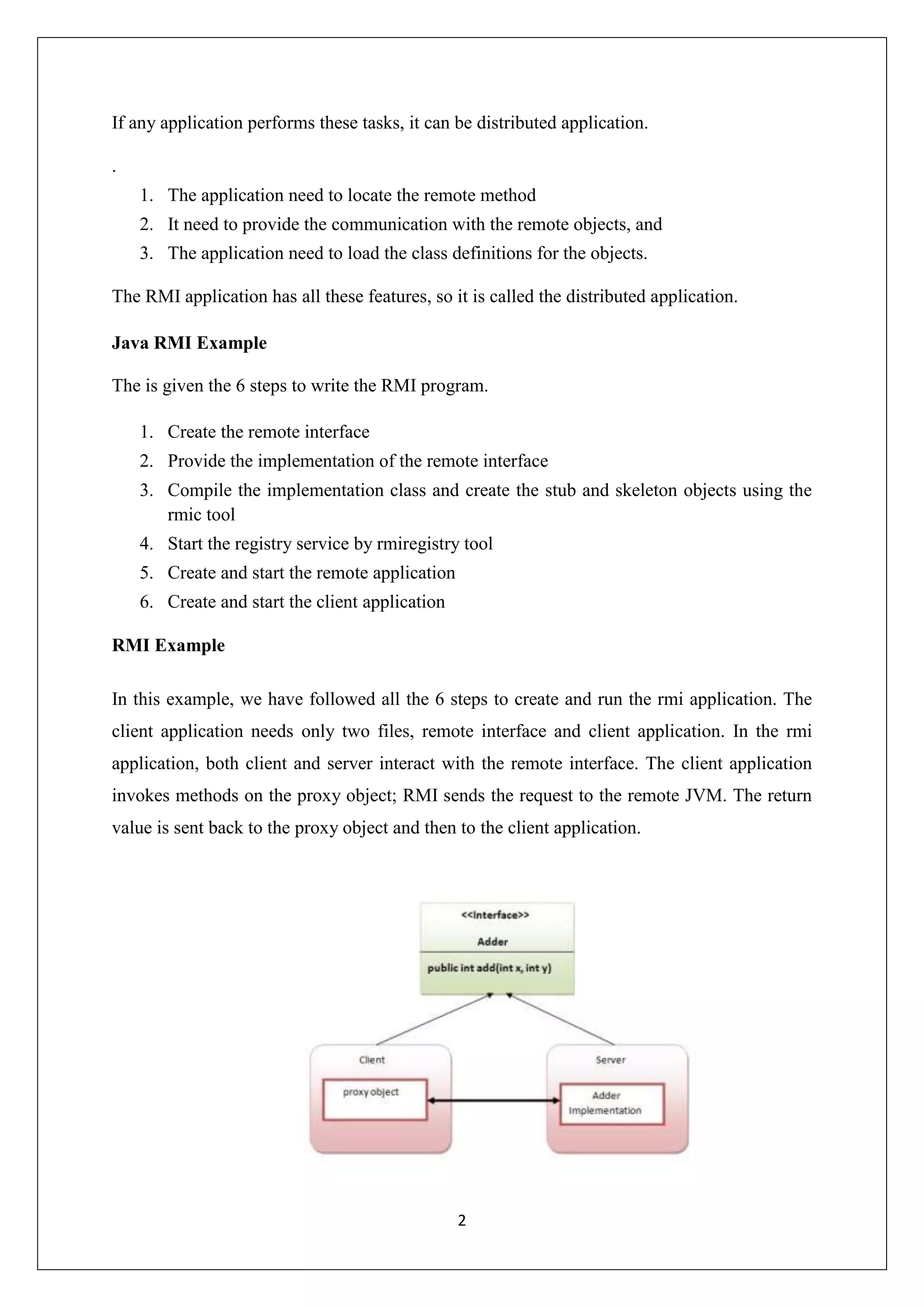 2
If any application performs these tasks, it can be distributed application.
.
1. The application need to locate the remote method
2. It need to provide the communication with the remote objects, and
3. The application need to load the class definitions for the objects.
The RMI application has all these features, so it is called the distributed application.
Java RMI Example
The is given the 6 steps to write the RMI program.
1. Create the remote interface
2. Provide the implementation of the remote interface
3. Compile the implementation class and create the stub and skeleton objects using the
rmic tool
4. Start the registry service by rmiregistry tool
5. Create and start the remote application
6. Create and start the client application
RMI Example
In this example, we have followed all the 6 steps to create and run the rmi application. The
client application needs only two files, remote interface and client application. In the rmi
application, both client and server interact with the remote interface. The client application
invokes methods on the proxy object; RMI sends the request to the remote JVM. The return
value is sent back to the proxy object and then to the client application.
 