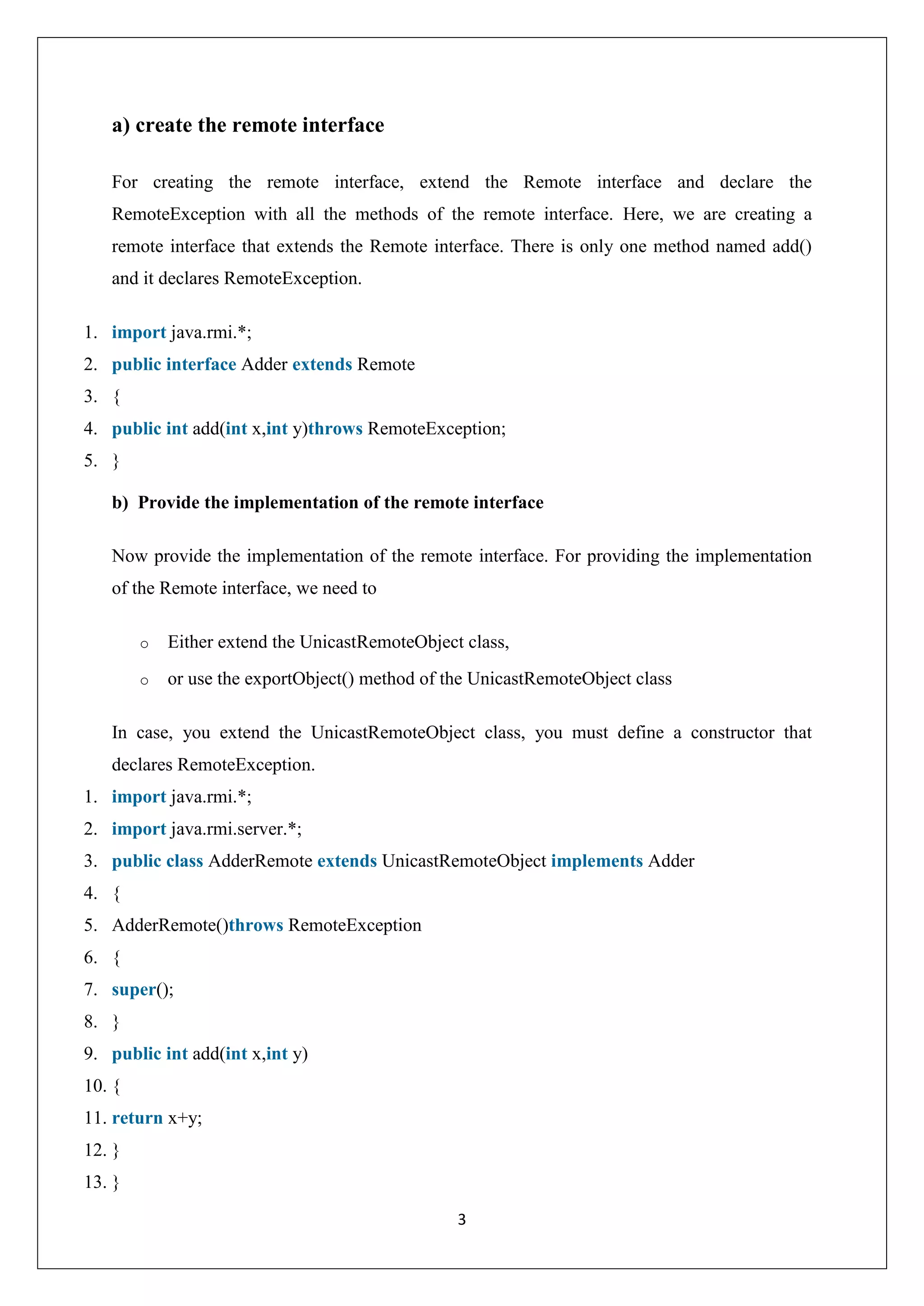 3
a) create the remote interface
For creating the remote interface, extend the Remote interface and declare the
RemoteException with all the methods of the remote interface. Here, we are creating a
remote interface that extends the Remote interface. There is only one method named add()
and it declares RemoteException.
1. import java.rmi.*;
2. public interface Adder extends Remote
3. {
4. public int add(int x,int y)throws RemoteException;
5. }
b) Provide the implementation of the remote interface
Now provide the implementation of the remote interface. For providing the implementation
of the Remote interface, we need to
o Either extend the UnicastRemoteObject class,
o or use the exportObject() method of the UnicastRemoteObject class
In case, you extend the UnicastRemoteObject class, you must define a constructor that
declares RemoteException.
1. import java.rmi.*;
2. import java.rmi.server.*;
3. public class AdderRemote extends UnicastRemoteObject implements Adder
4. {
5. AdderRemote()throws RemoteException
6. {
7. super();
8. }
9. public int add(int x,int y)
10. {
11. return x+y;
12. }
13. }
 