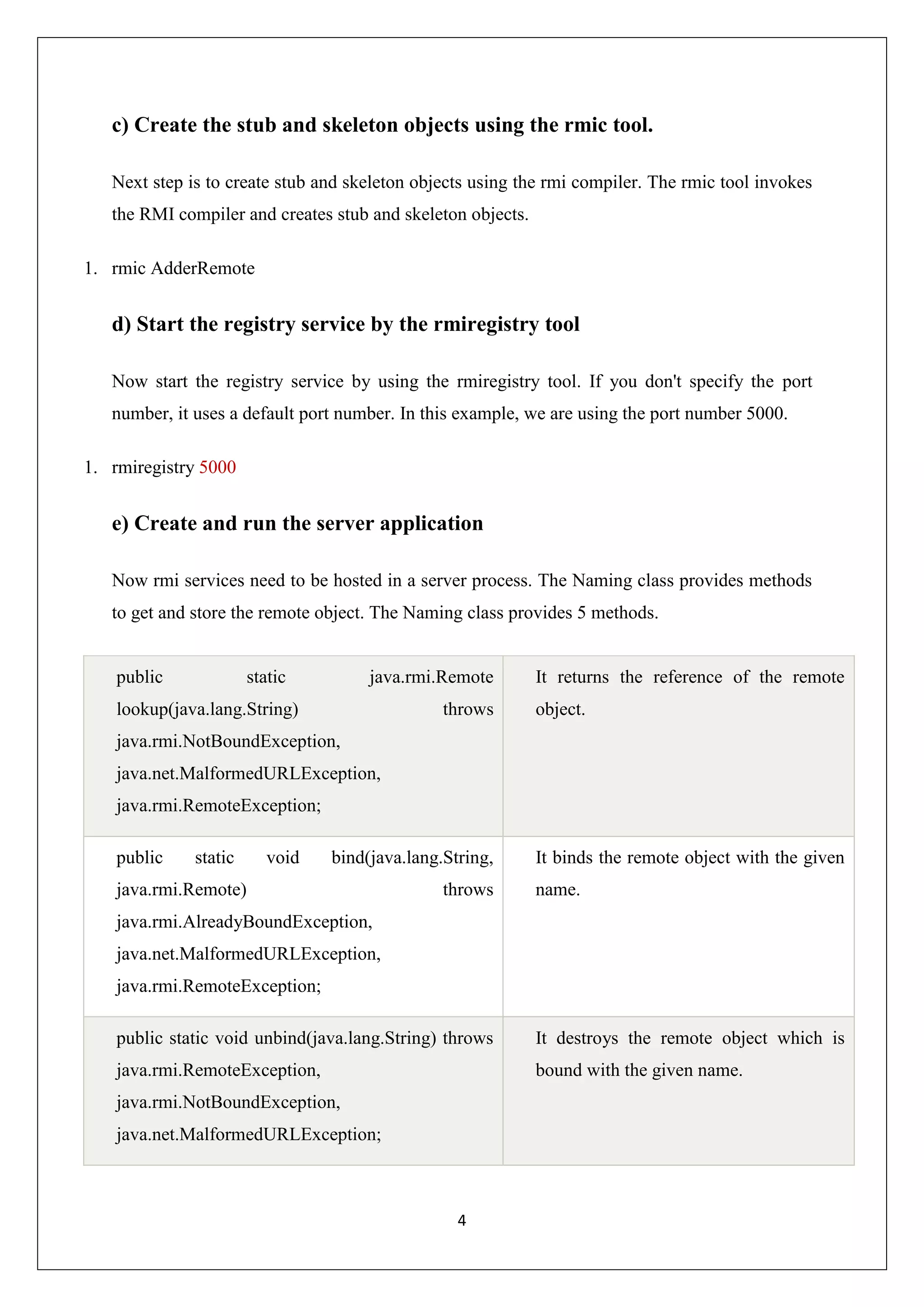 4
c) Create the stub and skeleton objects using the rmic tool.
Next step is to create stub and skeleton objects using the rmi compiler. The rmic tool invokes
the RMI compiler and creates stub and skeleton objects.
1. rmic AdderRemote
d) Start the registry service by the rmiregistry tool
Now start the registry service by using the rmiregistry tool. If you don't specify the port
number, it uses a default port number. In this example, we are using the port number 5000.
1. rmiregistry 5000
e) Create and run the server application
Now rmi services need to be hosted in a server process. The Naming class provides methods
to get and store the remote object. The Naming class provides 5 methods.
public static java.rmi.Remote
lookup(java.lang.String) throws
java.rmi.NotBoundException,
java.net.MalformedURLException,
java.rmi.RemoteException;
It returns the reference of the remote
object.
public static void bind(java.lang.String,
java.rmi.Remote) throws
java.rmi.AlreadyBoundException,
java.net.MalformedURLException,
java.rmi.RemoteException;
It binds the remote object with the given
name.
public static void unbind(java.lang.String) throws
java.rmi.RemoteException,
java.rmi.NotBoundException,
java.net.MalformedURLException;
It destroys the remote object which is
bound with the given name.
 