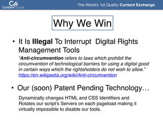 The World’s 1st Quality Content Exchange 
Why We Win
• It Is Illegal To Interrupt Digital Rights 
Management Tools
“Anti-circumvention refers to laws which prohibit the
circumvention of technological barriers for using a digital good
in certain ways which the rightsholders do not wish to allow.” 
https://en.wikipedia.org/wiki/Anti-circumvention
• Our (soon) Patent Pending Technology…
Dynamically changes HTML and CSS Identifiers and  
Rotates our script’s Servers on each pageload making it 
virtually impossible to disable our tools.
 