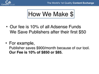 The World’s 1st Quality Content Exchange 
How We Make $
• Our fee is 10% of all Adsense Funds 
We Save Publishers after their first $50
• For example,  
Publisher saves $900/month because of our tool. 
Our Fee is 10% of $850 or $85.
 