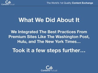 We Integrated The Best Practices From
Premium Sites Like The Washington Post,
Hulu, and The New York Times…
The World’s 1st Quality Content Exchange 
What We Did About It
Took it a few steps further…
 