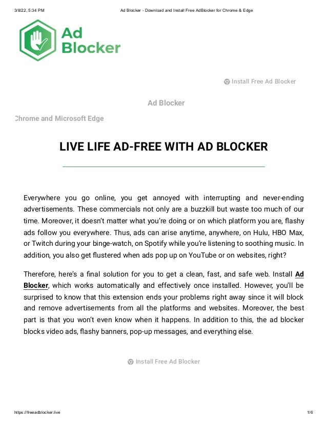 3/8/22, 5:34 PM Ad Blocker - Download and Install Free AdBlocker for Chrome & Edge
https://freeadblocker.live 1/6
Ad Blocker
Chrome and Microsoft Edge
LIVE LIFE AD-FREE WITH AD BLOCKER
Everywhere you go online, you get annoyed with interrupting and never-ending
advertisements. These commercials not only are a buzzkill but waste too much of our
time. Moreover, it doesn’t matter what you’re doing or on which platform you are, flashy
ads follow you everywhere. Thus, ads can arise anytime, anywhere, on Hulu, HBO Max,
or Twitch during your binge-watch, on Spotify while you’re listening to soothing music. In
addition, you also get flustered when ads pop up on YouTube or on websites, right?
Therefore, here’s a final solution for you to get a clean, fast, and safe web. Install Ad
Blocker, which works automatically and effectively once installed. However, you’ll be
surprised to know that this extension ends your problems right away since it will block
and remove advertisements from all the platforms and websites. Moreover, the best
part is that you won’t even know when it happens. In addition to this, the ad blocker
blocks video ads, flashy banners, pop-up messages, and everything else.
 Install Free Ad Blocker
 Install Free Ad Blocker
 