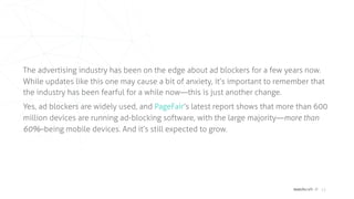 matchcraft // 13
The advertising industry has been on the edge about ad blockers for a few years now.
While updates like this one may cause a bit of anxiety, it’s important to remember that
the industry has been fearful for a while now—this is just another change.
Yes, ad blockers are widely used, and  PageFair’s latest report shows that more than 600
million devices are running ad-blocking software, with the large majority—more than
60%–being mobile devices. And it’s still expected to grow.
 