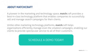 matchcraft //
ABOUT MATCHCRAFT
15
A pioneer in the marketing and technology space, matchcraft provides a
best-in-class technology platform that enables companies to successfully
sell and manage search campaigns for their clients.
Unlike other marketing technology platforms, matchcraft helps
organizations efficiently manage even the smallest campaigns, enabling our
clients to provide spectacular service to all of their customers.
SCHEDULE A DEMO TODAY!
 