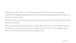 matchcraft // 4
Emphasis is on the “may” – it’s not final just yet! Here’s the deal: it was recently
reported that Google is weighing the idea of implementing ad blocking technology into
its latest Chrome rollout.
This means that, by default, ad blocking would be included on both desktop and mobile
versions of Chrome.
From an ad blocking perspective, this is huge news. Chrome is one of the top browsers
of choice; it’s on more than 50 percent of all devices. All Devices. This change would
have a crucial impact across the advertising industry.
 