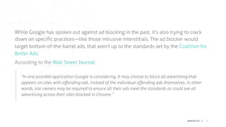 matchcraft // 6
While Google has spoken out against ad blocking in the past, it’s also trying to crack
down on specific practices—like those intrusive interstitials. The ad blocker would
target bottom-of-the-barrel ads, that aren’t up to the standards set by the  Coalition for
Better Ads.
According to the  Wall Street Journal:
“In one possible application Google is considering, it may choose to block all advertising that
appears on sites with offending ads, instead of the individual offending ads themselves. In other
words, site owners may be required to ensure all their ads meet the standards or could see all
advertising across their sites blocked in Chrome.”
 