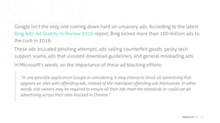 matchcraft // 8
Google isn’t the only one coming down hard on unsavory ads. According to the latest
 Bing Ads’ Ad Quality in Review 2016  report, Bing kicked more than 100 million ads to
the curb in 2016.
These ads included phishing attempts, ads selling counterfeit goods, pesky tech
support scams, ads that violated download guidelines, and general misleading ads.
In Microsoft’s words, on the importance of these ad blocking efforts:
“In one possible application Google is considering, it may choose to block all advertising that
appears on sites with offending ads, instead of the individual offending ads themselves. In other
words, site owners may be required to ensure all their ads meet the standards or could see all
advertising across their sites blocked in Chrome.”
 