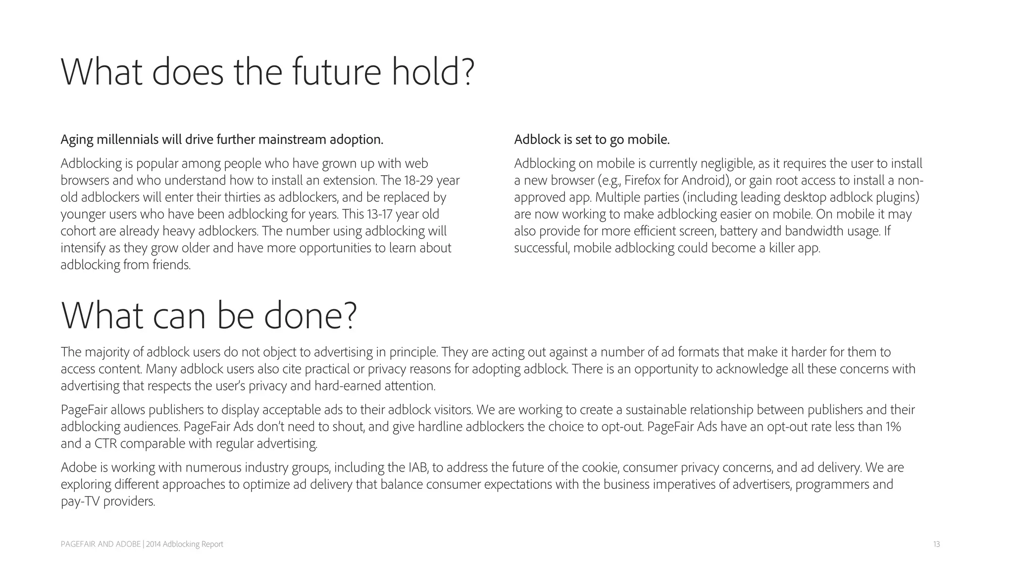 What can be done?
The majority of adblock users do not object to advertising in principle. They are acting out against a number of ad formats that make it harder for them to
access content. Many adblock users also cite practical or privacy reasons for adopting adblock. There is an opportunity to acknowledge all these concerns with
advertising that respects the user’s privacy and hard-earned attention.
PageFair allows publishers to display acceptable ads to their adblock visitors. We are working to create a sustainable relationship between publishers and their
adblocking audiences. PageFair Ads don’t need to shout, and give hardline adblockers the choice to opt-out. PageFair Ads have an opt-out rate less than 1%
and a CTR comparable with regular advertising.
Adobe is working with numerous industry groups, including the IAB, to address the future of the cookie, consumer privacy concerns, and ad delivery. We are
exploring diﬀerent approaches to optimize ad delivery that balance consumer expectations with the business imperatives of advertisers, programmers and
pay-TV providers.
What does the future hold?
PAGEFAIR AND ADOBE | 2014 Adblocking Report
Aging millennials will drive further mainstream adoption.
Adblocking is popular among people who have grown up with web
browsers and who understand how to install an extension. The 18-29 year
old adblockers will enter their thirties as adblockers, and be replaced by
younger users who have been adblocking for years. This 13-17 year old
cohort are already heavy adblockers. The number using adblocking will
intensify as they grow older and have more opportunities to learn about
adblocking from friends.
Adblock is set to go mobile.
Adblocking on mobile is currently negligible, as it requires the user to install
a new browser (e.g., Firefox for Android), or gain root access to install a non-
approved app. Multiple parties (including leading desktop adblock plugins)
are now working to make adblocking easier on mobile. On mobile it may
also provide for more eﬃcient screen, battery and bandwidth usage. If
successful, mobile adblocking could become a killer app.
13
 