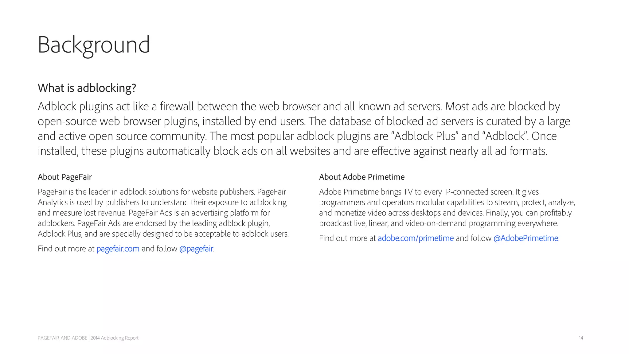 Background
About PageFair
PageFair is the leader in adblock solutions for website publishers. PageFair
Analytics is used by publishers to understand their exposure to adblocking
and measure lost revenue. PageFair Ads is an advertising platform for
adblockers. PageFair Ads are endorsed by the leading adblock plugin,
Adblock Plus, and are specially designed to be acceptable to adblock users.
Find out more at pagefair.com and follow @pagefair.
PAGEFAIR AND ADOBE | 2014 Adblocking Report
About Adobe Primetime
Adobe Primetime brings TV to every IP-connected screen. It gives
programmers and operators modular capabilities to stream, protect, analyze,
and monetize video across desktops and devices. Finally, you can profitably
broadcast live, linear, and video-on-demand programming everywhere.
Find out more at adobe.com/primetime and follow @AdobePrimetime.
What is adblocking?
Adblock plugins act like a firewall between the web browser and all known ad servers. Most ads are blocked by
open-source web browser plugins, installed by end users. The database of blocked ad servers is curated by a large
and active open source community. The most popular adblock plugins are “Adblock Plus” and “Adblock”. Once
installed, these plugins automatically block ads on all websites and are eﬀective against nearly all ad formats.
14
 