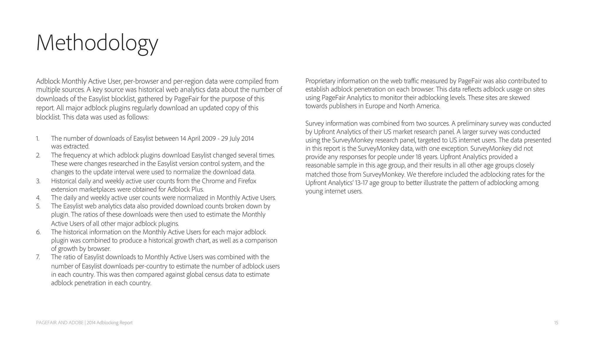 Methodology
Adblock Monthly Active User, per-browser and per-region data were compiled from
multiple sources. A key source was historical web analytics data about the number of
downloads of the Easylist blocklist, gathered by PageFair for the purpose of this
report. All major adblock plugins regularly download an updated copy of this
blocklist. This data was used as follows:
1.  The number of downloads of Easylist between 14 April 2009 - 29 July 2014
was extracted.
2. The frequency at which adblock plugins download Easylist changed several times.
These were changes researched in the Easylist version control system, and the
changes to the update interval were used to normalize the download data.
3. Historical daily and weekly active user counts from the Chrome and Firefox
extension marketplaces were obtained for Adblock Plus.
4.  The daily and weekly active user counts were normalized in Monthly Active Users.
5.  The Easylist web analytics data also provided download counts broken down by
plugin. The ratios of these downloads were then used to estimate the Monthly
Active Users of all other major adblock plugins.
6.  The historical information on the Monthly Active Users for each major adblock
plugin was combined to produce a historical growth chart, as well as a comparison
of growth by browser.
7.  The ratio of Easylist downloads to Monthly Active Users was combined with the
number of Easylist downloads per-country to estimate the number of adblock users
in each country. This was then compared against global census data to estimate
adblock penetration in each country.
PAGEFAIR AND ADOBE | 2014 Adblocking Report
Proprietary information on the web traﬃc measured by PageFair was also contributed to
establish adblock penetration on each browser. This data reflects adblock usage on sites
using PageFair Analytics to monitor their adblocking levels. These sites are skewed
towards publishers in Europe and North America.
Survey information was combined from two sources. A preliminary survey was conducted
by Upfront Analytics of their US market research panel. A larger survey was conducted
using the SurveyMonkey research panel, targeted to US internet users. The data presented
in this report is the SurveyMonkey data, with one exception. SurveyMonkey did not
provide any responses for people under 18 years. Upfront Analytics provided a
reasonable sample in this age group, and their results in all other age groups closely
matched those from SurveyMonkey. We therefore included the adblocking rates for the
Upfront Analytics’ 13-17 age group to better illustrate the pattern of adblocking among
young internet users.
15
 