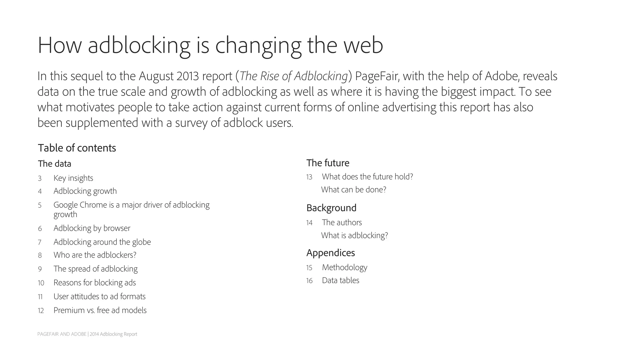 How adblocking is changing the web
In this sequel to the August 2013 report (The Rise of Adblocking) PageFair, with the help of Adobe, reveals
data on the true scale and growth of adblocking as well as where it is having the biggest impact. To see
what motivates people to take action against current forms of online advertising this report has also
been supplemented with a survey of adblock users.
Table of contents
The data
3  Key insights
4  Adblocking growth
5  Google Chrome is a major driver of adblocking
growth
6  Adblocking by browser
7  Adblocking around the globe
8  Who are the adblockers?
9  The spread of adblocking
10  Reasons for blocking ads
11  User attitudes to ad formats
12  Premium vs. free ad models
The future
13  What does the future hold?
What can be done?
Background
14  The authors
What is adblocking?
Appendices
15  Methodology
16  Data tables
PAGEFAIR AND ADOBE | 2014 Adblocking Report
 