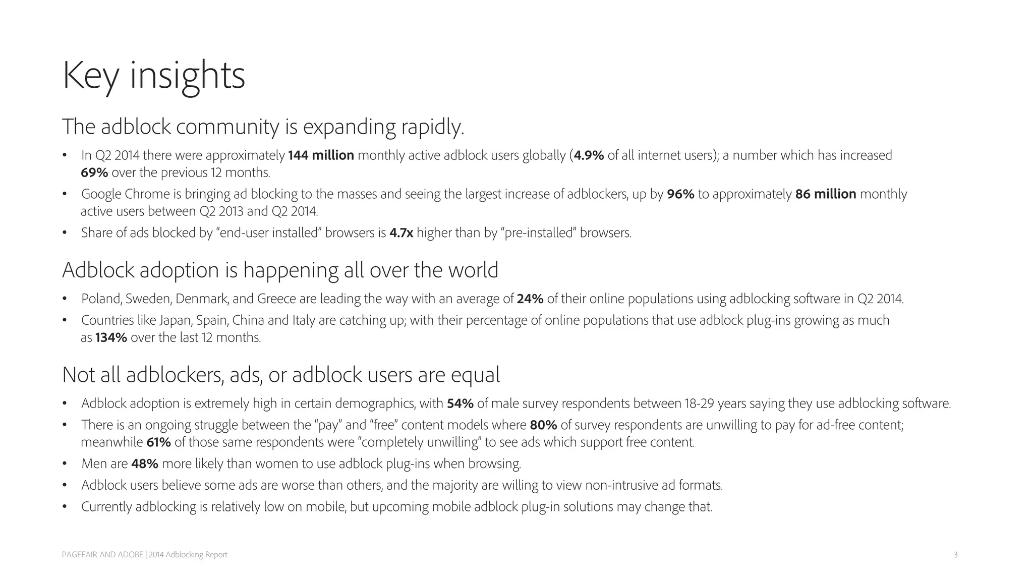 Key insights
The adblock community is expanding rapidly.
• In Q2 2014 there were approximately 144 million monthly active adblock users globally (4.9% of all internet users); a number which has increased
69% over the previous 12 months.
• Google Chrome is bringing ad blocking to the masses and seeing the largest increase of adblockers, up by 96% to approximately 86 million monthly
active users between Q2 2013 and Q2 2014.
• Share of ads blocked by “end-user installed” browsers is 4.7x higher than by “pre-installed” browsers.
Adblock adoption is happening all over the world
• Poland, Sweden, Denmark, and Greece are leading the way with an average of 24% of their online populations using adblocking software in Q2 2014.
• Countries like Japan, Spain, China and Italy are catching up; with their percentage of online populations that use adblock plug-ins growing as much
as 134% over the last 12 months.
Not all adblockers, ads, or adblock users are equal
• Adblock adoption is extremely high in certain demographics, with 54% of male survey respondents between 18-29 years saying they use adblocking software.
• There is an ongoing struggle between the “pay” and “free” content models where 80% of survey respondents are unwilling to pay for ad-free content;
meanwhile 61% of those same respondents were “completely unwilling” to see ads which support free content.
• Men are 48% more likely than women to use adblock plug-ins when browsing.
• Adblock users believe some ads are worse than others, and the majority are willing to view non-intrusive ad formats.
• Currently adblocking is relatively low on mobile, but upcoming mobile adblock plug-in solutions may change that.
PAGEFAIR AND ADOBE | 2014 Adblocking Report 3
 