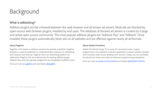 Background
About PageFair
PageFair is the leader in adblock solutions for website publishers. PageFair
Analytics is used by publishers to understand their exposure to adblocking
and measure lost revenue. PageFair Ads is an advertising platform for
adblockers. PageFair Ads are endorsed by the leading adblock plugin,
Adblock Plus, and are specially designed to be acceptable to adblock users.
Find out more at pagefair.com and follow @pagefair.
PAGEFAIR AND ADOBE | 2014 Adblocking Report
About Adobe Primetime
Adobe Primetime brings TV to every IP-connected screen. It gives
programmers and operators modular capabilities to stream, protect, analyze,
and monetize video across desktops and devices. Finally, you can profitably
broadcast live, linear, and video-on-demand programming everywhere.
Find out more at adobe.com/primetime and follow @AdobePrimetime.
What is adblocking?
Adblock plugins act like a firewall between the web browser and all known ad servers. Most ads are blocked by
open-source web browser plugins, installed by end users. The database of blocked ad servers is curated by a large
and active open source community. The most popular adblock plugins are “Adblock Plus” and “Adblock”. Once
installed, these plugins automatically block ads on all websites and are eﬀective against nearly all ad formats.
14
 