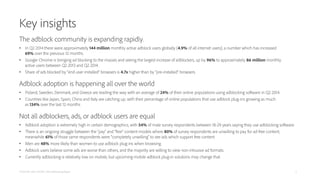 Key insights
The adblock community is expanding rapidly.
• In Q2 2014 there were approximately 144 million monthly active adblock users globally (4.9% of all internet users); a number which has increased
69% over the previous 12 months.
• Google Chrome is bringing ad blocking to the masses and seeing the largest increase of adblockers, up by 96% to approximately 86 million monthly
active users between Q2 2013 and Q2 2014.
• Share of ads blocked by “end-user installed” browsers is 4.7x higher than by “pre-installed” browsers.
Adblock adoption is happening all over the world
• Poland, Sweden, Denmark, and Greece are leading the way with an average of 24% of their online populations using adblocking software in Q2 2014.
• Countries like Japan, Spain, China and Italy are catching up; with their percentage of online populations that use adblock plug-ins growing as much
as 134% over the last 12 months.
Not all adblockers, ads, or adblock users are equal
• Adblock adoption is extremely high in certain demographics, with 54% of male survey respondents between 18-29 years saying they use adblocking software.
• There is an ongoing struggle between the “pay” and “free” content models where 80% of survey respondents are unwilling to pay for ad-free content;
meanwhile 61% of those same respondents were “completely unwilling” to see ads which support free content.
• Men are 48% more likely than women to use adblock plug-ins when browsing.
• Adblock users believe some ads are worse than others, and the majority are willing to view non-intrusive ad formats.
• Currently adblocking is relatively low on mobile, but upcoming mobile adblock plug-in solutions may change that.
PAGEFAIR AND ADOBE | 2014 Adblocking Report 3
 