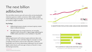 PAGEFAIR | 2016 Mobile Adblocking Report
Case Study: Adblocking on Facebook
In a development reminiscent of the “Instant
Messenger Wars” of the early 2000s, alternative
client apps are emerging that connect to multiple
social networks, so you can enjoy all the content
in one place, minus the ads.
The most popular example is Friendly Social on
iOS by Friendly App Studio, which launched in
2010. The value proposition of Friendly Social is
that users can connect multiple Facebook and
Instagram accounts in one place and use less
mobile data. However, for users who upgrade to
the paid version, Friendly will display all the
content with none of the ads, whether in-feed or
on the mobile web.
15
Many publishers and investors hoped that advertising on Facebook and
Instagram would be beyond the reach of adblocking. But these platforms
are no longer immune.
When an app downloads in-feed advertising,
the network traffic is usually indistinguishable
from regular content and therefore impossible to
reliably block. However, these ads are easily
identified by the app that is doing the in-feed
downloading, in this case Friendly Social.
There is room in the market for more apps to
help people make sense of the plethora of social
networks they use every day. If history repeats
itself then these apps will compete for
marketshare on their ability to simplify the user
experience by aggregating social feeds and
culling in-feed advertising. Friendly will soon be
available for Android.
 