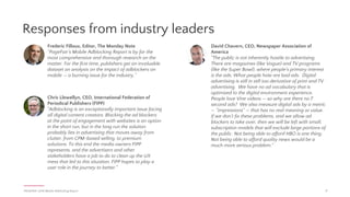 Nancy Hill, CEO, 4A's
“This new report highlights something we’ve been
discussing in the industry for a while now: consumers
are pushing back on mobile and online ads. Now is
the time for advertising professionals and marketers
to take a hard look at ourselves to understand why
consumers are not responding to these types of ads,
and figure out how we can correct the issue to better
engage with the consumers we’re trying to reach.”
PAGEFAIR | 2016 Mobile Adblocking Report
Responses from industry leaders
17
Stephan Loerke, CEO, World Federation of Advertisers
"We have heard the message loud and clear: an
increasing number of people aren’t satisfied with the
online ad experience, and they’re voting with their
feet. The ad industry needs to better understand what
is driving them to opt for ad-blocking, and address
the underlying issues head-on. Brand-owners are
determined to take the lead."
Vincent Peyrègne, CEO, World Association of
Newspapers and News Publishers.
“Mobile is now a major channel for news
consumption, and is growing rapidly. Adblocking on
mobile threatens this growth. We as an industry
knowingly allowed bloated ads to run amok on news
sites, packed with enough tracking software to annoy
readers to ad nauseam, and causing a host of UX
problems for users. We have to fix this.”
Jason Kint, CEO, Digital Content Next
“This research only amplifies our concern in the rise of
ad blocking across digital media. The perception that
all ads can be blocked is quickly becoming reality as
awareness grows. Any channel of consumption is at
risk at this point. We believe an industry-wide focus
on creating a better consumer experience for the
blocked web should be the first and only priority.”
continued...
 