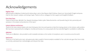 PAGEFAIR | 2016 Mobile Adblocking Report 21
Methodology & references (cont.)
c. In order to run a content blocking app, a content blocking-compatible device must also
have updated to iOS 9. As of April 18, 2016, the Apple Support Page for Developers
claims that 84% of devices are using iOS 9 (source: Apple). In assuming that iOS 9
update rates are consistent across device types, this percentage is used to estimate the
maximum number of content blocking-compatible devices that are running iOS 9 in the
United States as of March 31, 2016.
12. Information about ASUS’ 2016 projected smartphone sales were taken directly from pgs 14 and 26 of
the company’s Q4 2015 Investor Conference PDF found at ASUS’ Investor Relations Website (source:
ASUS) The number used in this report is for mobile, which includes phones and tablets, and
according to the source, excludes the Chinese market.
13. Estimates about the number of users who will opt-in to blocking on mobile browsers where
adblocking is possible (but not enabled by default) were calculated using several sources:
c. Proprietary information on the web traffic measured by PageFair on its network of
publishers about the percentage of users from mobile browsers where adblocking is
possible (but not enabled by default) who have enabled adblocking. This data reflects
adblocking usage on sites using PageFair Analytics to monitor their adblocking levels.
These sites are skewed towards publishers in Europe and North America (Source:
PageFair).
d. The number of active users of Opera Mini for Android as of May 2016 (source: Opera).
e. The number of active users of Maxthon Browser as of Feb 2015 (source: Maxthon)
f. The number of Mobile Firefox Users on Android was estimated from StatCounter’s
worldwide traffic of mobile Firefox vs worldwide traffic of Opera Mini for March 2016
(source: StatCounter) and Opera Mini’s stated active users of Opera Mini for Android as
of May 2016 (source: Opera).
14. The effectiveness of iOS in-app adblocking apps was determined through a series of manual and
non-exhaustive tests conducted in the United States and Ireland, across selected apps and on
several iOS devices. These tests and their results should be taken as an indicator of the
effectiveness of this category of adblocking in blocking in-app advertisements on mobile web
browsers and in other apps.
15. Information about Digicel’s network was taken from the F-1 form it published in advance of an IPO
bid in September 2016 (source: SEC). Digicel claims that its “Ad control” service is available on its
network without any activation required (source: Digicel).
16. Information about the “Instant Messenger Wars” of the early 2000’s (source: n+1)
17. Three’s test of ISP adblocking will occur on June 13, 2016 in the UK for a 24 hour period (source:
Business Insider). In February 2016, Three announced its collaboration with Shine Technologies to
implement ISP adblocking in the UK and Italy, as well as its plan to roll the technology out to all
other Three Group operators (source: Three).
9. Yearly growth for both worldwide and country-specific adblocking browser users was calculated by
using the January 2016 and January 2015 figures for the region or country in question.
10. Download estimates for specific adblocking apps and/or groups of adblocking apps:
a. An estimate for the number of monthly downloads of various adblocking apps from
September 2014- March 2016 was provided by Priori Data. Priori Data’s estimation
models rely on data from three different sources: publicly available app and publisher
metadata and top charts from the app stores, as well as proprietary transactional data
shared by its publisher partners. Using these inputs, the company performs multi-step
statistical analyses to quantify the relationship between an app’s daily installs and its
top chart position in a given category/country for each day. The models are frequently
updated in order to add features and effects as well as to account for changes in the
app market for both platforms. These estimates are based on samples of apps in the
App Store’s 55 biggest and Google Play Store’s 54 biggest markets, which covers
roughly 90% of the global market.
b. The number of app downloads should not be confused with gross installs or active
users of those apps or groups of apps. Apps can be downloaded and later removed or
downloaded and never used. The information in this report that cites download data
refers to download estimates only.
c. Daily app download counts were normalized into monthly app downloads.
d. Determining the “top 5 apps” in any given category used the cumulative number of
downloads of those apps from September 2014-March 2016 (source: Priori Data)
11. In determining the maximum percentage of iPhone users in the United States who have downloaded
a content blocking app, the following assumptions were made: (a) every download of a content
blocking app is equal to one user, (b) only 64-bit iPhone models are capable of running content
blocking apps, and (c) iOS 9 update rates are consistent across iPhone models.
a. For the purposes of this report, it is assumed that every download of a content blocking
app is equal to one user. It is possible that one person may download more than one
content blocking app. Additionally, downloads of content blocking apps do not equal
current active users of those apps; an app can be downloaded and later removed or
downloaded and never used. However, this specific calculation strives to estimate the
maximum potential impact of content blocking app usage.
b. It is unclear how many content blocking-compatible iPhones are currently being used in
the United States. Only certain iPhone models can run content blocking apps; these
models must not only be iOS 9 compatible, but they also must be 64-bit devices
(source: Adblock Plus). Based on this criteria, the following models are able to run
content blocking apps: iPhone 5s, iPhone 6, iPhone 6 Plus, iPhone 6s, iPhone 6s Plus,
and iPhone SE. A 2015 CIRP Report finds that by the end of December 2015, 110 million
iPhones were in use in the United States (source: CIRP). Of these, approximately 101
million devices were from content blocking-compatible devices.
 