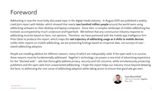 Introduction
2. Revised Report Summary
3. Table of Contents
4. Foreword
5. Key Insights
6. The Mobile Adblocking Landscape
In this report, PageFair, in partnership with Priori Data, reveals how adblock adoption is spreading to
mobile devices across the globe. This analysis is based on empirical data, and demonstrates that twice as
many people are blocking ads on mobile browsers than on desktop browsers worldwide.
PAGEFAIR | 2016 Mobile Adblocking Report 3
Table of Contents
How adblocking is migrating to mobile
The Data
7. Adblocking browsers
8. Adblocking browser adoption globally
9. Adblocking browsers by country
10. Adblocking browsers in Asia-Pacific
11. Content blockers
12. Opt-in browser blocking
13. In-app adblocking
14. Adblocking in the West
15. Case Study: Adblocking on Facebook
16. The next billion adblockers
Industry Commentary
17 - 18. Responses from industry leaders
Appendices
19. About PageFair & Priori Data
20. Methodology & references
22. Acknowledgements
 