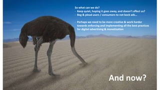 And now?
So what can we do?
- Keep quiet, hoping it goes away, and doesn’t affect us?
- Beg & plead users / consumers to not bock ads…
- Perhaps we need to be more creative & work harder
towards enforcing and implementing all the best practices
for digital advertising & monetization
 