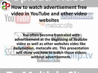 How to watch advertisement free
video in YouTube and other video
websites
You often become frustrated with
advertisement at the beginning of Youtube
video as well as other websites vides like
dailymotion, metacafe etc. This presentation
will show you how to watch those videos
without advertisement.
 