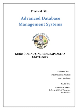 Advanced Database
Management Systems
GURU GOBIND SINGH INDRAPRASTHA
UNIVERSITY
Practical File
ASSIGNED BY: -
Mrs PriyankaBhutani
Asstt. Professor
MADE BY :-
ANSHUL BANSAL
B.Tech. (CSE) 8th
Semester
04616403211
 