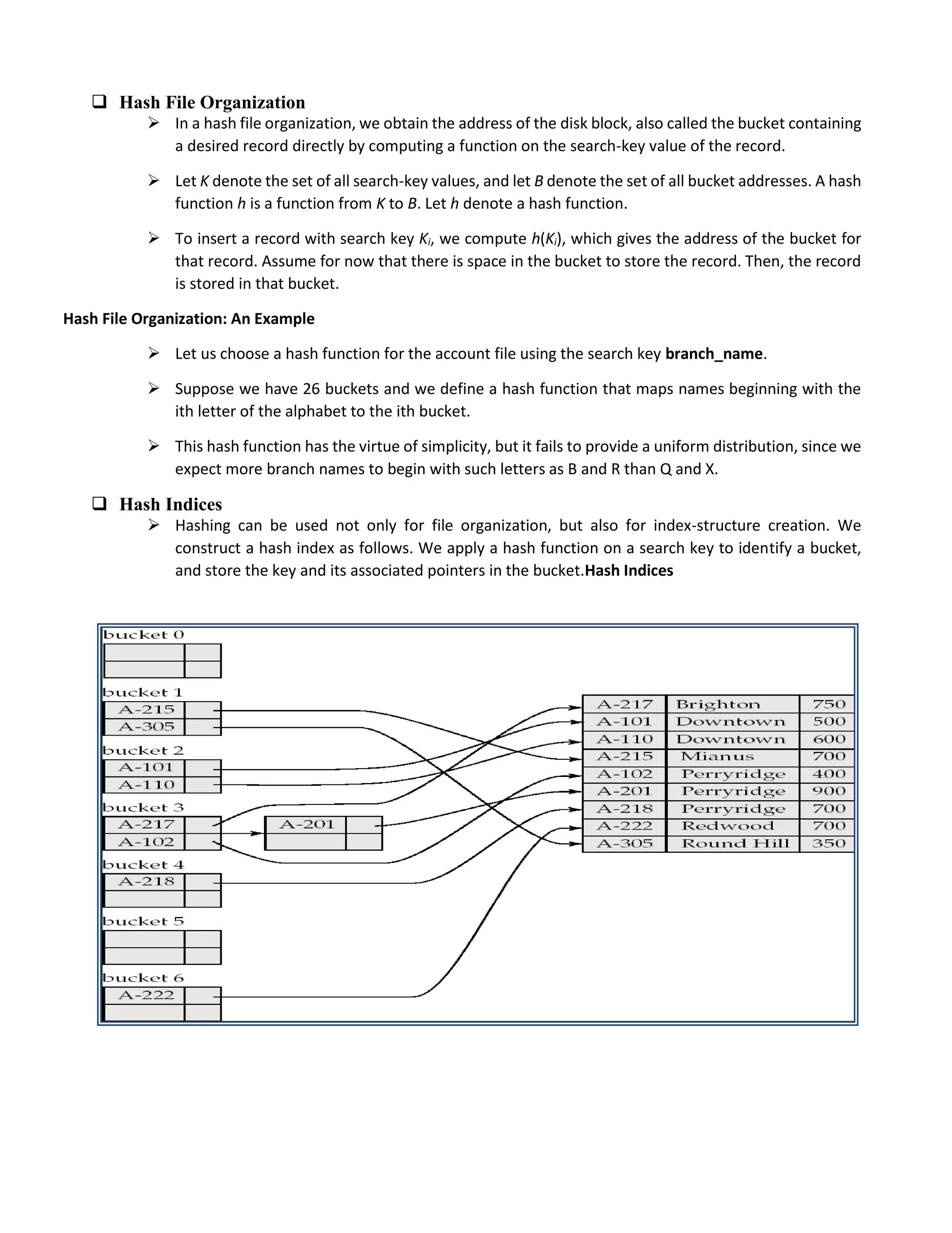  Hash File Organization
 In a hash file organization, we obtain the address of the disk block, also called the bucket containing
a desired record directly by computing a function on the search-key value of the record.
 Let K denote the set of all search-key values, and let B denote the set of all bucket addresses. A hash
function h is a function from K to B. Let h denote a hash function.
 To insert a record with search key Ki, we compute h(Ki), which gives the address of the bucket for
that record. Assume for now that there is space in the bucket to store the record. Then, the record
is stored in that bucket.
Hash File Organization: An Example
 Let us choose a hash function for the account file using the search key branch_name.
 Suppose we have 26 buckets and we define a hash function that maps names beginning with the
ith letter of the alphabet to the ith bucket.
 This hash function has the virtue of simplicity, but it fails to provide a uniform distribution, since we
expect more branch names to begin with such letters as B and R than Q and X.
 Hash Indices
 Hashing can be used not only for file organization, but also for index-structure creation. We
construct a hash index as follows. We apply a hash function on a search key to identify a bucket,
and store the key and its associated pointers in the bucket.Hash Indices
 