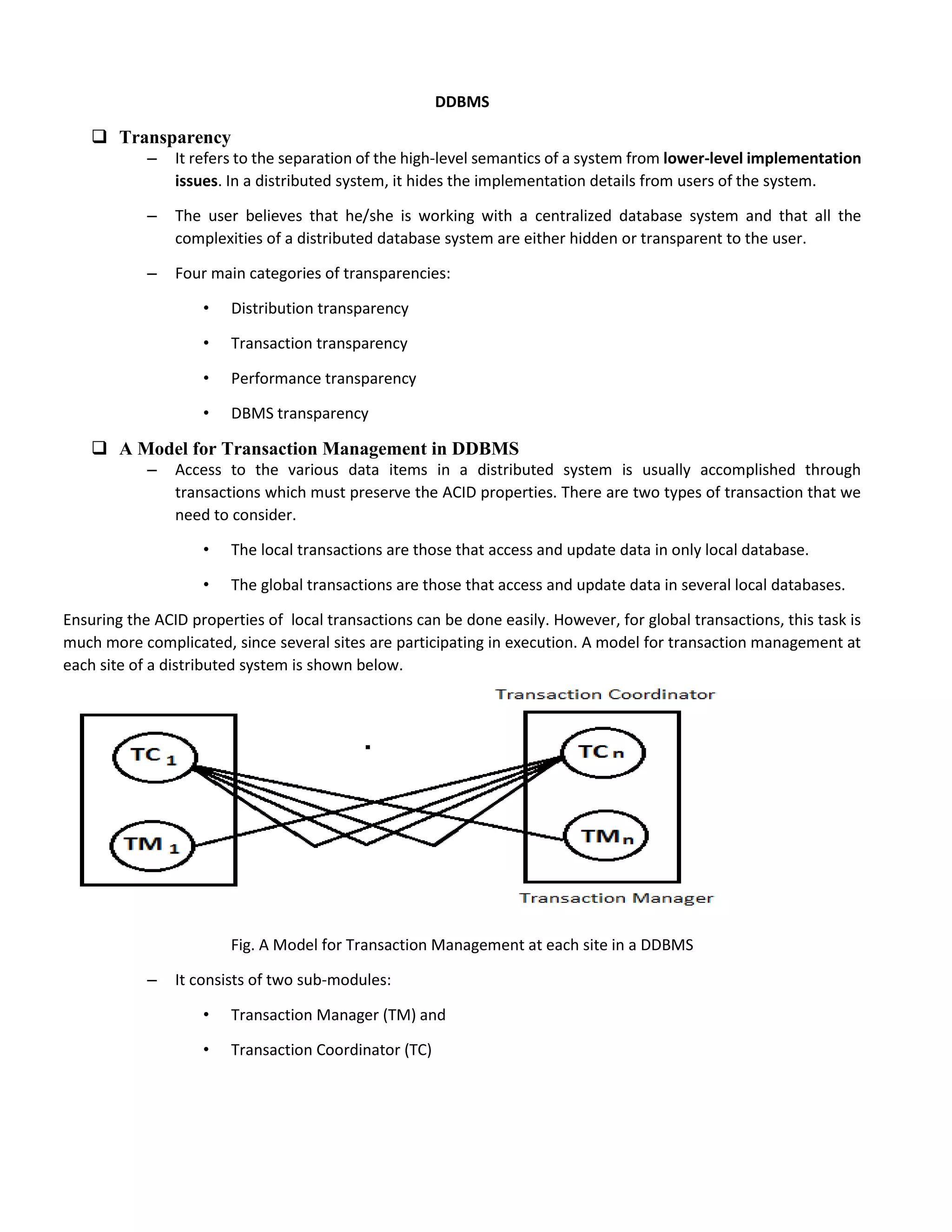 DDBMS
 Transparency
– It refers to the separation of the high-level semantics of a system from lower-level implementation
issues. In a distributed system, it hides the implementation details from users of the system.
– The user believes that he/she is working with a centralized database system and that all the
complexities of a distributed database system are either hidden or transparent to the user.
– Four main categories of transparencies:
• Distribution transparency
• Transaction transparency
• Performance transparency
• DBMS transparency
 A Model for Transaction Management in DDBMS
– Access to the various data items in a distributed system is usually accomplished through
transactions which must preserve the ACID properties. There are two types of transaction that we
need to consider.
• The local transactions are those that access and update data in only local database.
• The global transactions are those that access and update data in several local databases.
Ensuring the ACID properties of local transactions can be done easily. However, for global transactions, this task is
much more complicated, since several sites are participating in execution. A model for transaction management at
each site of a distributed system is shown below.
Fig. A Model for Transaction Management at each site in a DDBMS
– It consists of two sub-modules:
• Transaction Manager (TM) and
• Transaction Coordinator (TC)
 