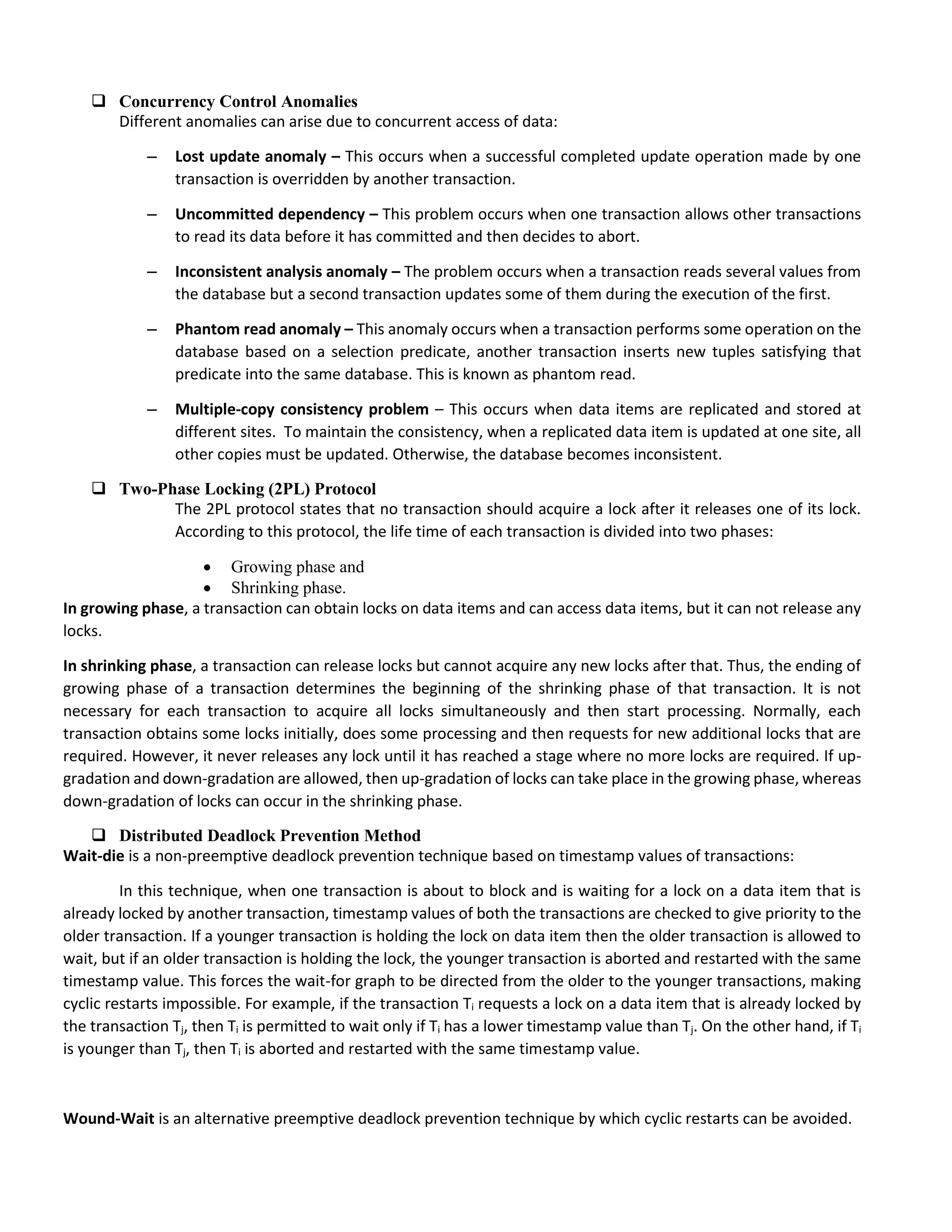  Concurrency Control Anomalies
Different anomalies can arise due to concurrent access of data:
– Lost update anomaly – This occurs when a successful completed update operation made by one
transaction is overridden by another transaction.
– Uncommitted dependency – This problem occurs when one transaction allows other transactions
to read its data before it has committed and then decides to abort.
– Inconsistent analysis anomaly – The problem occurs when a transaction reads several values from
the database but a second transaction updates some of them during the execution of the first.
– Phantom read anomaly – This anomaly occurs when a transaction performs some operation on the
database based on a selection predicate, another transaction inserts new tuples satisfying that
predicate into the same database. This is known as phantom read.
– Multiple-copy consistency problem – This occurs when data items are replicated and stored at
different sites. To maintain the consistency, when a replicated data item is updated at one site, all
other copies must be updated. Otherwise, the database becomes inconsistent.
 Two-Phase Locking (2PL) Protocol
The 2PL protocol states that no transaction should acquire a lock after it releases one of its lock.
According to this protocol, the life time of each transaction is divided into two phases:
 Growing phase and
 Shrinking phase.
In growing phase, a transaction can obtain locks on data items and can access data items, but it can not release any
locks.
In shrinking phase, a transaction can release locks but cannot acquire any new locks after that. Thus, the ending of
growing phase of a transaction determines the beginning of the shrinking phase of that transaction. It is not
necessary for each transaction to acquire all locks simultaneously and then start processing. Normally, each
transaction obtains some locks initially, does some processing and then requests for new additional locks that are
required. However, it never releases any lock until it has reached a stage where no more locks are required. If up-
gradation and down-gradation are allowed, then up-gradation of locks can take place in the growing phase, whereas
down-gradation of locks can occur in the shrinking phase.
 Distributed Deadlock Prevention Method
Wait-die is a non-preemptive deadlock prevention technique based on timestamp values of transactions:
In this technique, when one transaction is about to block and is waiting for a lock on a data item that is
already locked by another transaction, timestamp values of both the transactions are checked to give priority to the
older transaction. If a younger transaction is holding the lock on data item then the older transaction is allowed to
wait, but if an older transaction is holding the lock, the younger transaction is aborted and restarted with the same
timestamp value. This forces the wait-for graph to be directed from the older to the younger transactions, making
cyclic restarts impossible. For example, if the transaction Ti requests a lock on a data item that is already locked by
the transaction Tj, then Ti is permitted to wait only if Ti has a lower timestamp value than Tj. On the other hand, if Ti
is younger than Tj, then Ti is aborted and restarted with the same timestamp value.
Wound-Wait is an alternative preemptive deadlock prevention technique by which cyclic restarts can be avoided.
 