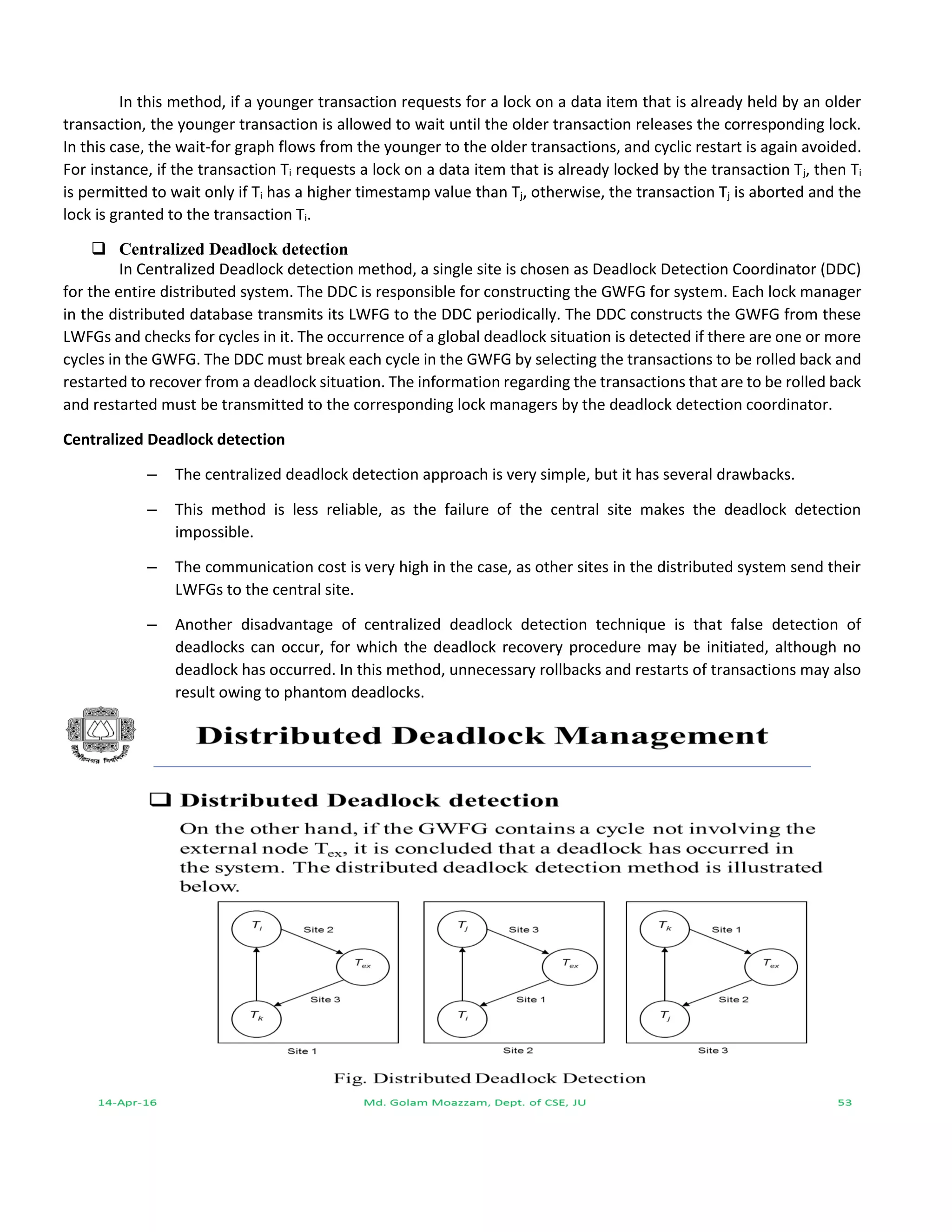 In this method, if a younger transaction requests for a lock on a data item that is already held by an older
transaction, the younger transaction is allowed to wait until the older transaction releases the corresponding lock.
In this case, the wait-for graph flows from the younger to the older transactions, and cyclic restart is again avoided.
For instance, if the transaction Ti requests a lock on a data item that is already locked by the transaction Tj, then Ti
is permitted to wait only if Ti has a higher timestamp value than Tj, otherwise, the transaction Tj is aborted and the
lock is granted to the transaction Ti.
 Centralized Deadlock detection
In Centralized Deadlock detection method, a single site is chosen as Deadlock Detection Coordinator (DDC)
for the entire distributed system. The DDC is responsible for constructing the GWFG for system. Each lock manager
in the distributed database transmits its LWFG to the DDC periodically. The DDC constructs the GWFG from these
LWFGs and checks for cycles in it. The occurrence of a global deadlock situation is detected if there are one or more
cycles in the GWFG. The DDC must break each cycle in the GWFG by selecting the transactions to be rolled back and
restarted to recover from a deadlock situation. The information regarding the transactions that are to be rolled back
and restarted must be transmitted to the corresponding lock managers by the deadlock detection coordinator.
Centralized Deadlock detection
– The centralized deadlock detection approach is very simple, but it has several drawbacks.
– This method is less reliable, as the failure of the central site makes the deadlock detection
impossible.
– The communication cost is very high in the case, as other sites in the distributed system send their
LWFGs to the central site.
– Another disadvantage of centralized deadlock detection technique is that false detection of
deadlocks can occur, for which the deadlock recovery procedure may be initiated, although no
deadlock has occurred. In this method, unnecessary rollbacks and restarts of transactions may also
result owing to phantom deadlocks.
 