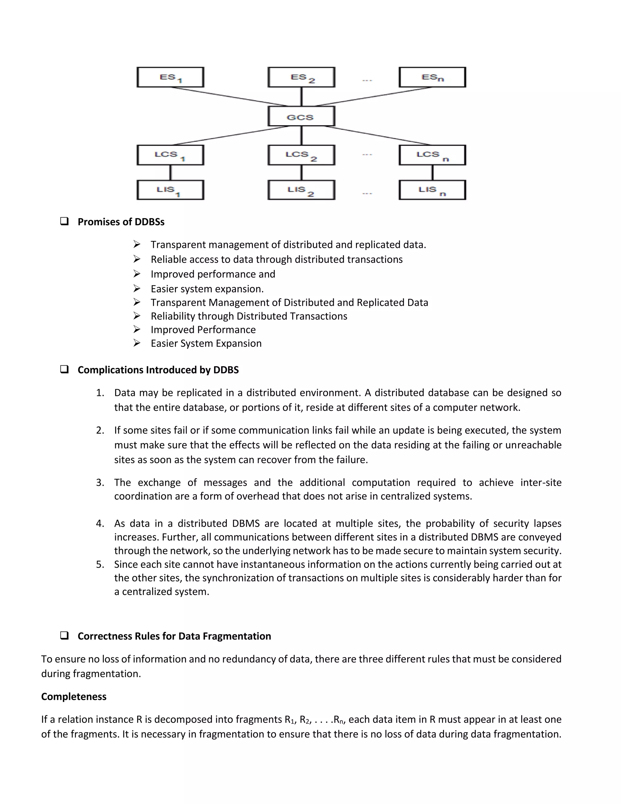  Promises of DDBSs
 Transparent management of distributed and replicated data.
 Reliable access to data through distributed transactions
 Improved performance and
 Easier system expansion.
 Transparent Management of Distributed and Replicated Data
 Reliability through Distributed Transactions
 Improved Performance
 Easier System Expansion
 Complications Introduced by DDBS
1. Data may be replicated in a distributed environment. A distributed database can be designed so
that the entire database, or portions of it, reside at different sites of a computer network.
2. If some sites fail or if some communication links fail while an update is being executed, the system
must make sure that the effects will be reflected on the data residing at the failing or unreachable
sites as soon as the system can recover from the failure.
3. The exchange of messages and the additional computation required to achieve inter-site
coordination are a form of overhead that does not arise in centralized systems.
4. As data in a distributed DBMS are located at multiple sites, the probability of security lapses
increases. Further, all communications between different sites in a distributed DBMS are conveyed
through the network, so the underlying network has to be made secure to maintain system security.
5. Since each site cannot have instantaneous information on the actions currently being carried out at
the other sites, the synchronization of transactions on multiple sites is considerably harder than for
a centralized system.
 Correctness Rules for Data Fragmentation
To ensure no loss of information and no redundancy of data, there are three different rules that must be considered
during fragmentation.
Completeness
If a relation instance R is decomposed into fragments R1, R2, . . . .Rn, each data item in R must appear in at least one
of the fragments. It is necessary in fragmentation to ensure that there is no loss of data during data fragmentation.
 