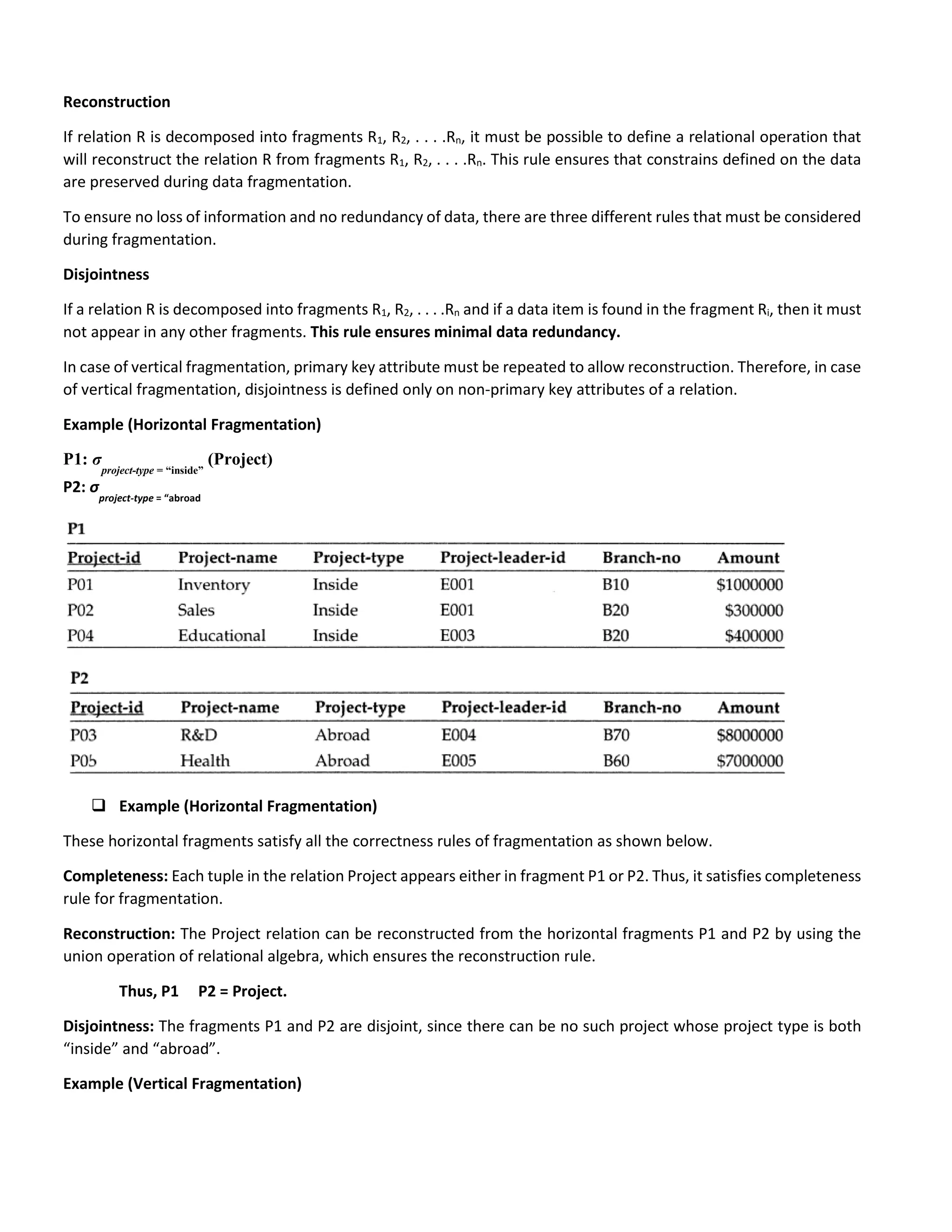 Reconstruction
If relation R is decomposed into fragments R1, R2, . . . .Rn, it must be possible to define a relational operation that
will reconstruct the relation R from fragments R1, R2, . . . .Rn. This rule ensures that constrains defined on the data
are preserved during data fragmentation.
To ensure no loss of information and no redundancy of data, there are three different rules that must be considered
during fragmentation.
Disjointness
If a relation R is decomposed into fragments R1, R2, . . . .Rn and if a data item is found in the fragment Ri, then it must
not appear in any other fragments. This rule ensures minimal data redundancy.
In case of vertical fragmentation, primary key attribute must be repeated to allow reconstruction. Therefore, in case
of vertical fragmentation, disjointness is defined only on non-primary key attributes of a relation.
Example (Horizontal Fragmentation)
P1: σ
project-type = “inside”
(Project)
P2: σ
project-type = “abroad
 Example (Horizontal Fragmentation)
These horizontal fragments satisfy all the correctness rules of fragmentation as shown below.
Completeness: Each tuple in the relation Project appears either in fragment P1 or P2. Thus, it satisfies completeness
rule for fragmentation.
Reconstruction: The Project relation can be reconstructed from the horizontal fragments P1 and P2 by using the
union operation of relational algebra, which ensures the reconstruction rule.
Thus, P1 P2 = Project.
Disjointness: The fragments P1 and P2 are disjoint, since there can be no such project whose project type is both
“inside” and “abroad”.
Example (Vertical Fragmentation)
 
